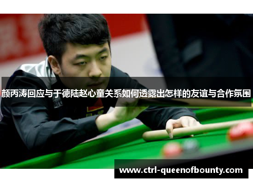 颜丙涛回应与于德陆赵心童关系如何透露出怎样的友谊与合作氛围